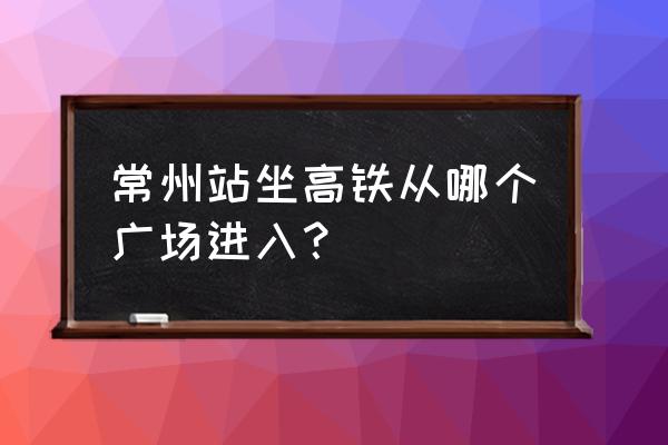 南沿江高铁常州站在哪里 常州站坐高铁从哪个广场进入？