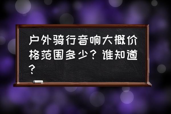 户外音箱价格多少 户外骑行音响大概价格范围多少？谁知道？