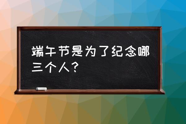 端午节纪念哪三个 端午节是为了纪念哪三个人？