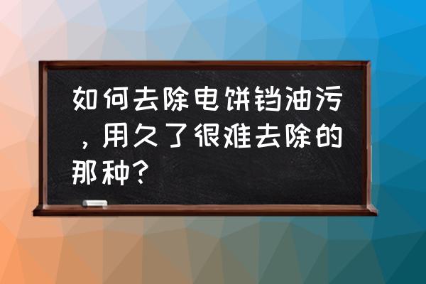 如何清理电饼铛旧油污 如何去除电饼铛油污，用久了很难去除的那种？