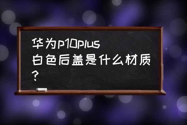 华为p10陶瓷白为什么贵 华为p10plus白色后盖是什么材质？