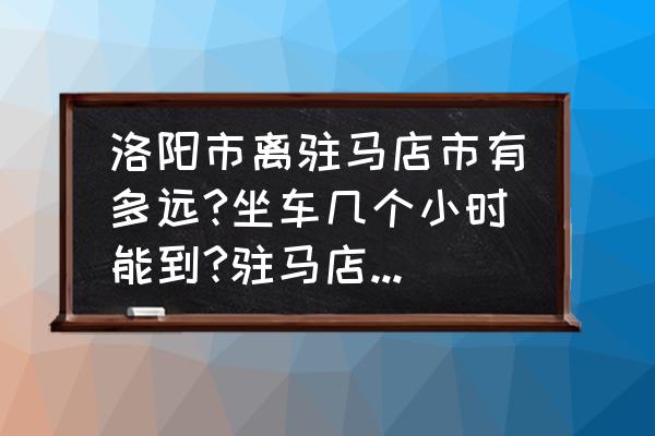 上蔡到洛阳的车几点发车 洛阳市离驻马店市有多远?坐车几个小时能到?驻马店离上蔡县有多远?坐车几个小时能到？