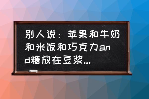 吃巧克力可以吃苹果吗 别人说：苹果和牛奶和米饭和巧克力and糖放在豆浆机里后拿出来放冰箱，出来后就可以吃了，我只想问问放？