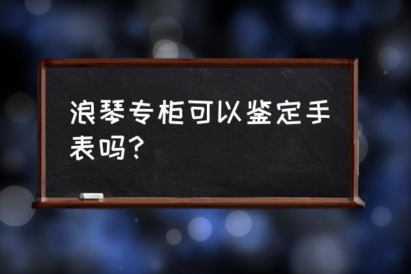 郴州有浪琴手表专柜吗 浪琴专柜可以鉴定手表吗？