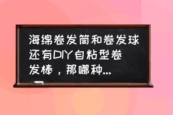 海绵发卷好用吗 海绵卷发筒和卷发球还有DIY自粘型卷发棒，那哪种比较好，效果有什么不一定？