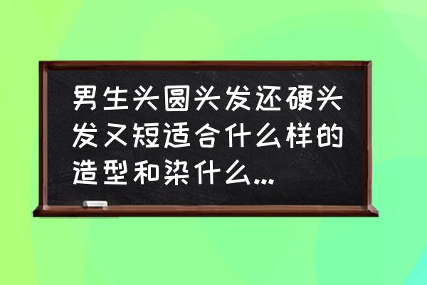 男生头发短又硬适合什么发型 男生头圆头发还硬头发又短适合什么样的造型和染什么颜色的，求助各位大神？