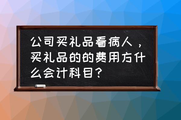 看望病人购买礼品怎么入账 公司买礼品看病人，买礼品的的费用方什么会计科目？