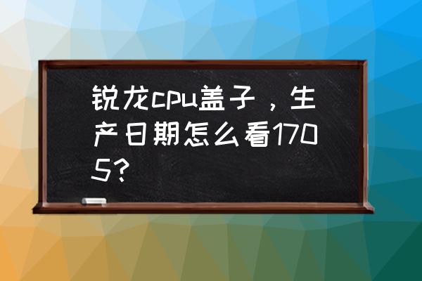 cpu盒子怎么看生产日期 锐龙cpu盖子，生产日期怎么看1705？