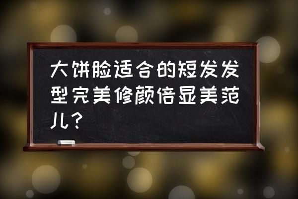 大饼脸适合烫什么样的短发发型 大饼脸适合的短发发型完美修颜倍显美范儿？