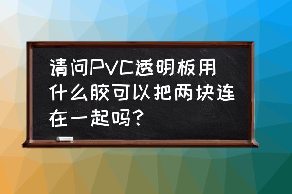 透明塑料板用什么胶粘 请问PVC透明板用什么胶可以把两块连在一起吗？