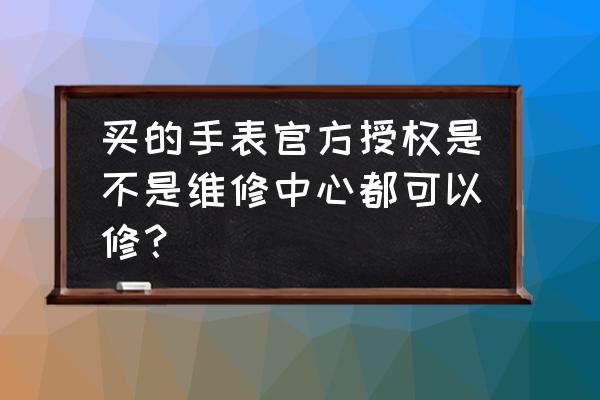 名表可以去维修店修理吗 买的手表官方授权是不是维修中心都可以修？