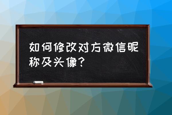 怎么把朋友微信改成名字 如何修改对方微信昵称及头像？