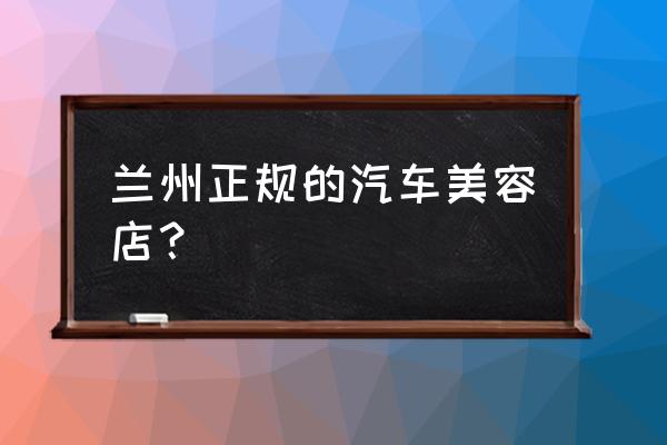 兰州哪家的汽车内饰翻新比较好 兰州正规的汽车美容店？