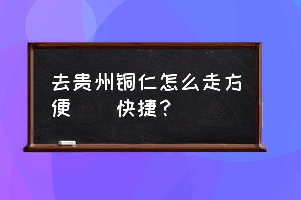 厦门到铜仁大巴要几个小时 去贵州铜仁怎么走方便\\快捷？