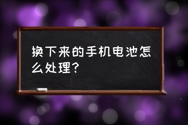 换下的手机电池怎么办 换下来的手机电池怎么处理？