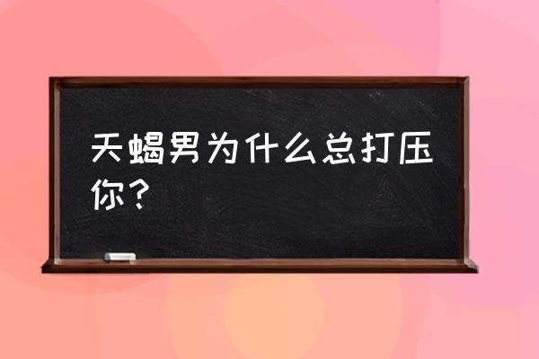 天蝎座内心像小孩子吗 天蝎男为什么总打压你？