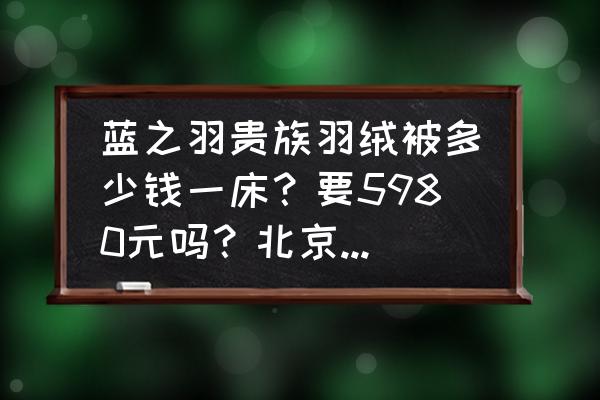 北京哪里加工羽绒被 蓝之羽贵族羽绒被多少钱一床？要5980元吗？北京，华远]慱大科技有限公司生产的？