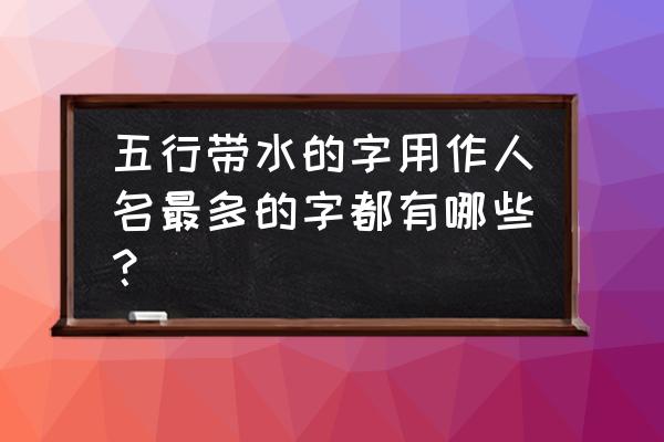 哪些字五行属水适合取名字的 五行带水的字用作人名最多的字都有哪些？