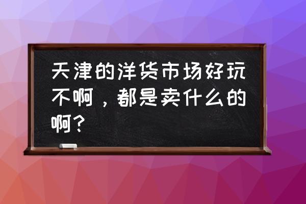 天津的洋货市场卖的手表怎么样 天津的洋货市场好玩不啊，都是卖什么的啊？