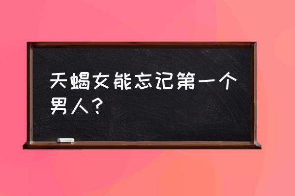 怎么让天蝎座放下前任 天蝎女能忘记第一个男人？