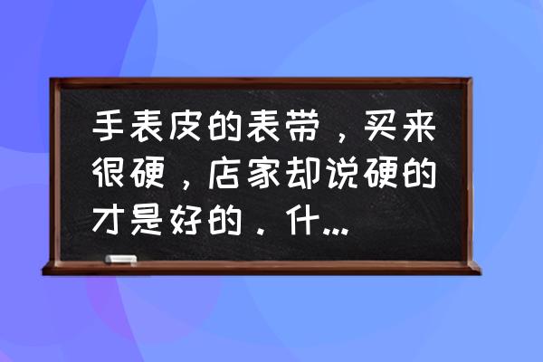 新手表真皮表带比较硬是正常吗 手表皮的表带，买来很硬，店家却说硬的才是好的。什么情况？