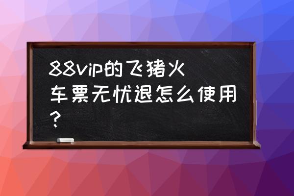 车票无忧怎么没有了 88vip的飞猪火车票无忧退怎么使用？