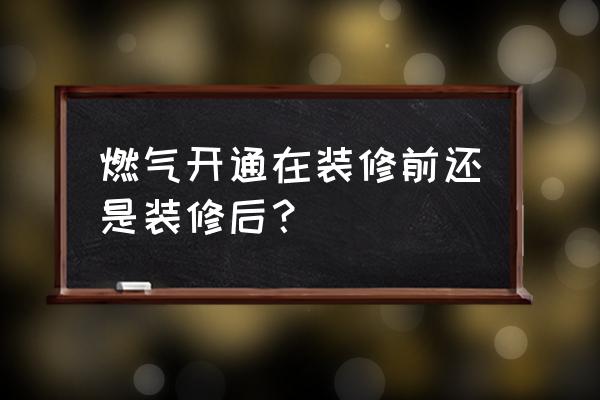 装修到什么地步通燃气 燃气开通在装修前还是装修后？