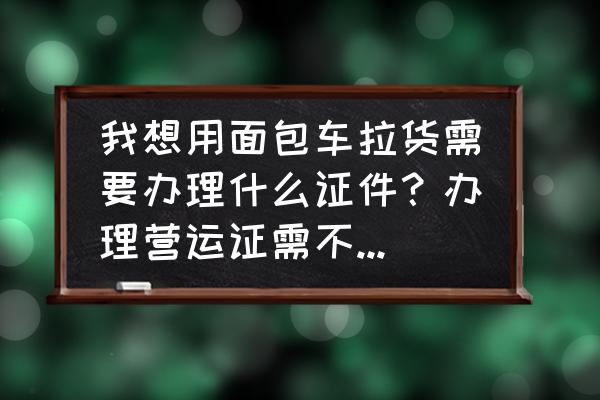 面包车拉货要办啥证 我想用面包车拉货需要办理什么证件？办理营运证需不需要提供资格证？