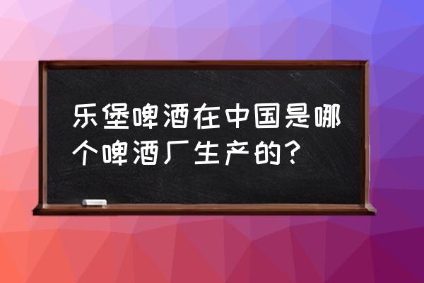 乐堡啤酒中国出自哪里 乐堡啤酒在中国是哪个啤酒厂生产的？