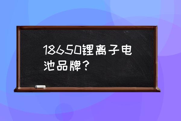 锂电池美国哪家好 18650锂离子电池品牌？