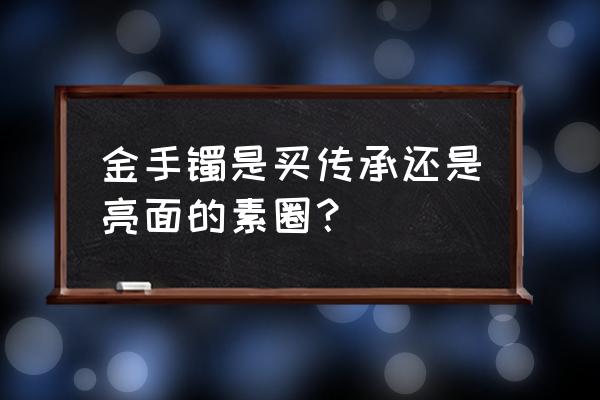 玛瑙刀能抛光的是真金吗 金手镯是买传承还是亮面的素圈？