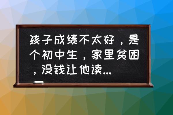 我想继续读书但没钱怎么办 孩子成绩不太好，是个初中生，家里贫困，没钱让他读书，该怎么办？