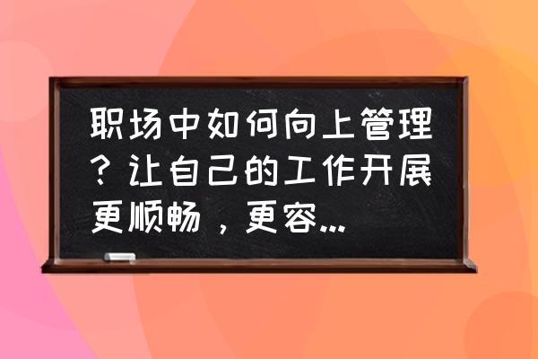 在职场里的十大智慧 职场中如何向上管理？让自己的工作开展更顺畅，更容易受到认可？