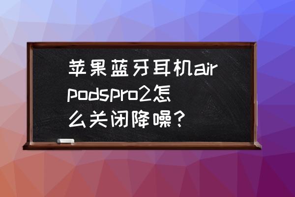 降噪通透耳机测评 苹果蓝牙耳机airpodspro2怎么关闭降噪？