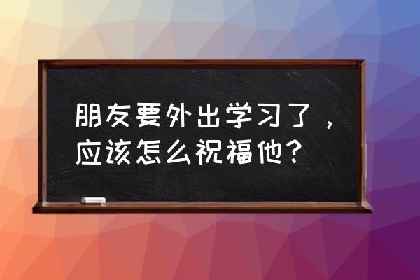 怎样鼓励朋友走出困境 朋友要外出学习了，应该怎么祝福他？