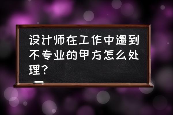 it项目如何解决与甲方的沟通问题 设计师在工作中遇到不专业的甲方怎么处理？