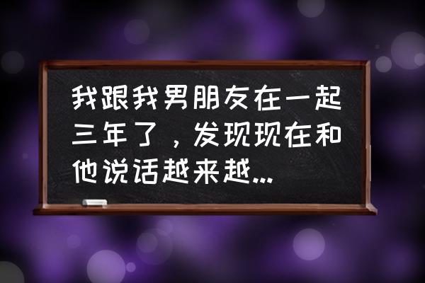 婚后夫妻感情遇到瓶颈怎么办 我跟我男朋友在一起三年了，发现现在和他说话越来越不沾边了，有时候使我很愤怒，他也很愤怒，我该怎么办？