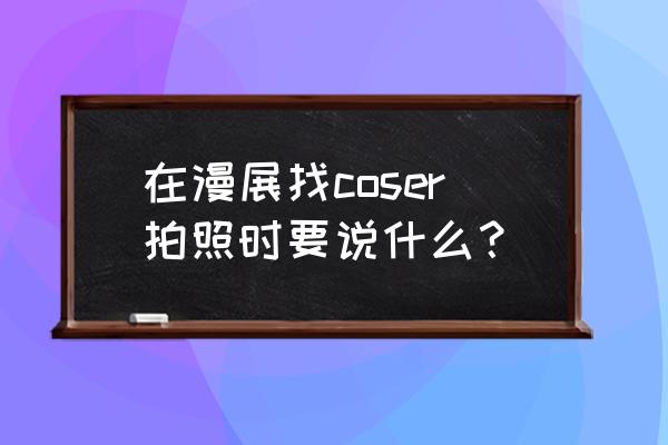 小森生活摄影大赛 在漫展找coser拍照时要说什么？