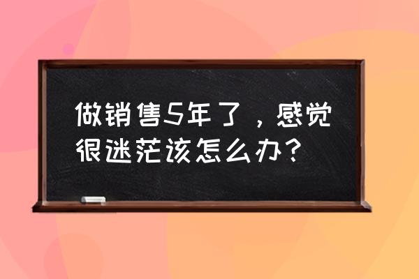 销售方法及经验分享 做销售5年了，感觉很迷茫该怎么办？