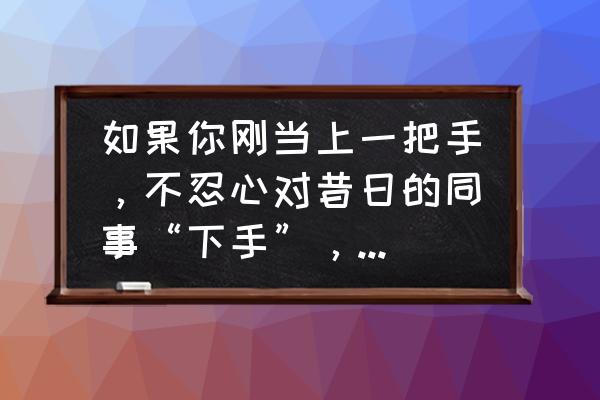 商务谈判中客户压价怎么解决 如果你刚当上一把手，不忍心对昔日的同事“下手”，他们却不自觉，这该怎么办？