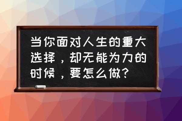 生活中的无奈太多自己又无力改变 当你面对人生的重大选择，却无能为力的时候，要怎么做？