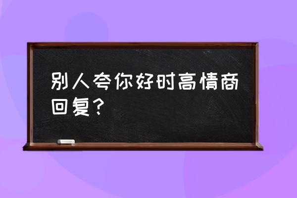 别人赞美自己怎么回复 别人夸你好时高情商回复？