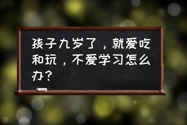 怎样让孩子自己去主动学习 孩子九岁了，就爱吃和玩，不爱学习怎么办？