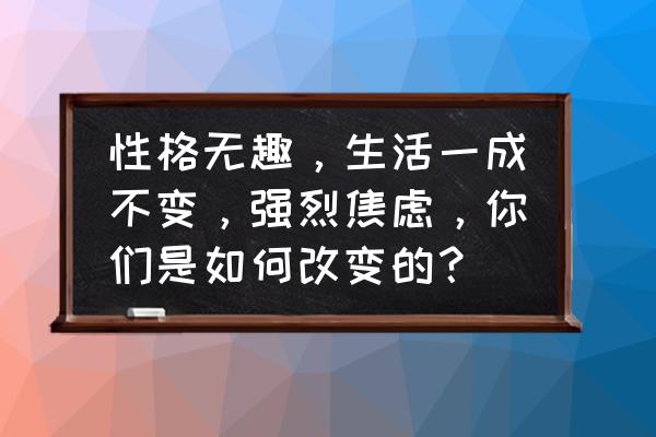 怎么样改善焦虑状态 性格无趣，生活一成不变，强烈焦虑，你们是如何改变的？