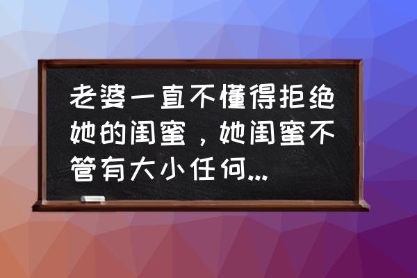 怎样能找到自己的好闺蜜 老婆一直不懂得拒绝她的闺蜜，她闺蜜不管有大小任何事都麻烦我们，作为男人该如何做呢？