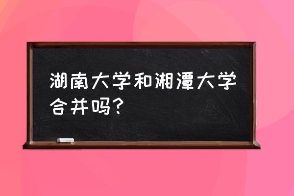 湘潭火车站打车到湘潭大学多少钱 湖南大学和湘潭大学合并吗？