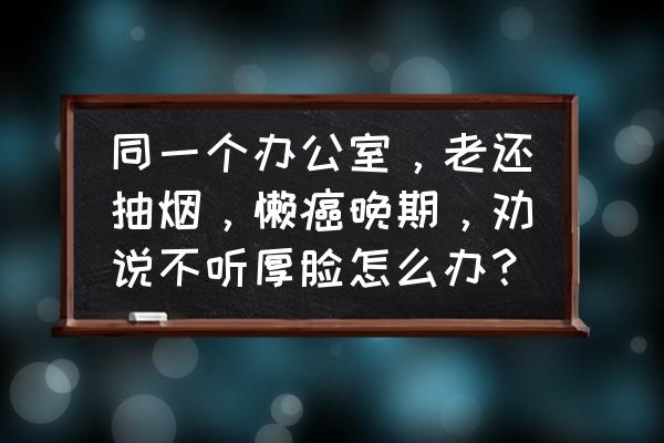 办公室抽烟太严重怎么办 同一个办公室，老还抽烟，懒癌晚期，劝说不听厚脸怎么办？