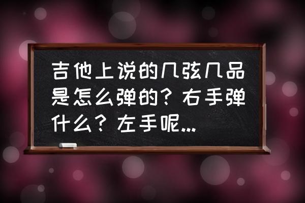 弹吉他左手按哪里 吉他上说的几弦几品是怎么弹的？右手弹什么？左手呢？另外，左手要按在吉他的哪里？每次按到弦就弹不响？