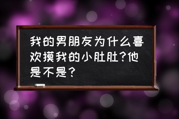 狗为什么喜欢人给它摸肚皮 我的男朋友为什么喜欢摸我的小肚肚?他是不是？