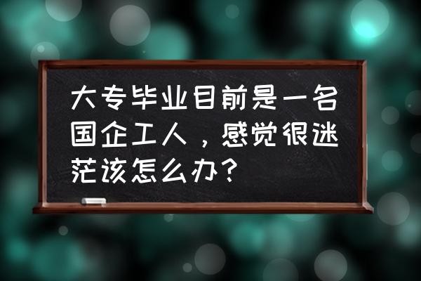 新员工怎样走出迷茫期 大专毕业目前是一名国企工人，感觉很迷茫该怎么办？